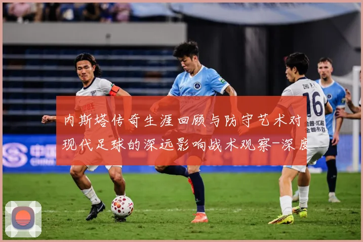内斯塔传奇生涯回顾与防守艺术对现代足球的深远影响战术观察-深度解析