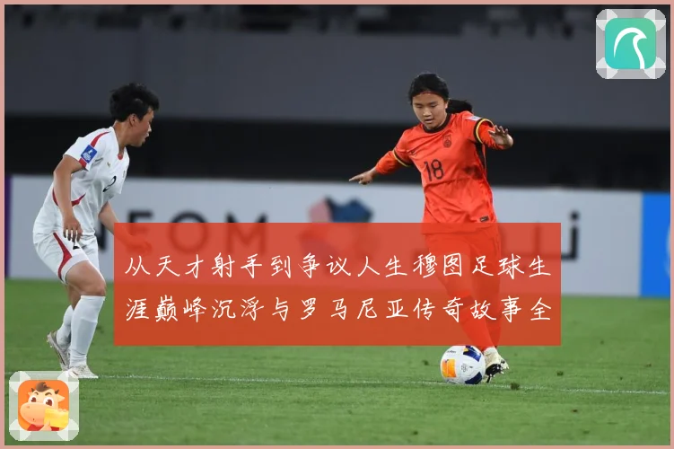 从天才射手到争议人生穆图足球生涯巅峰沉浮与罗马尼亚传奇故事全解析-深度解析