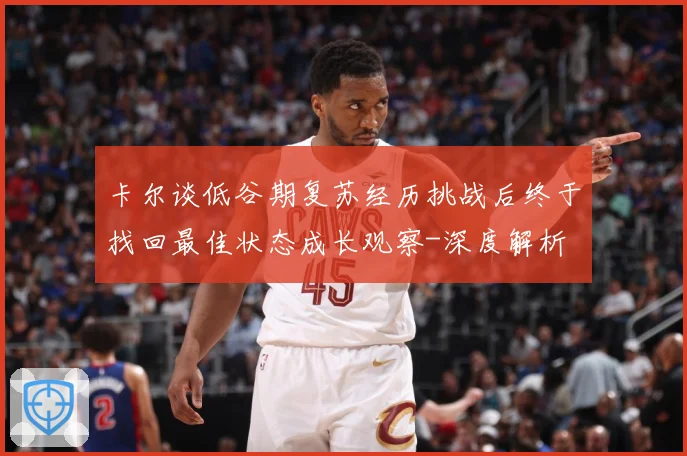 卡尔谈低谷期复苏经历挑战后终于找回最佳状态成长观察-深度解析