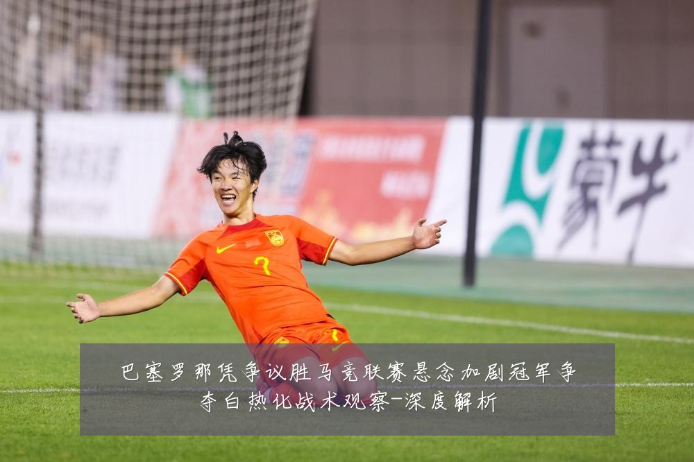 巴塞罗那凭争议胜马竞联赛悬念加剧冠军争夺白热化战术观察-深度解析
